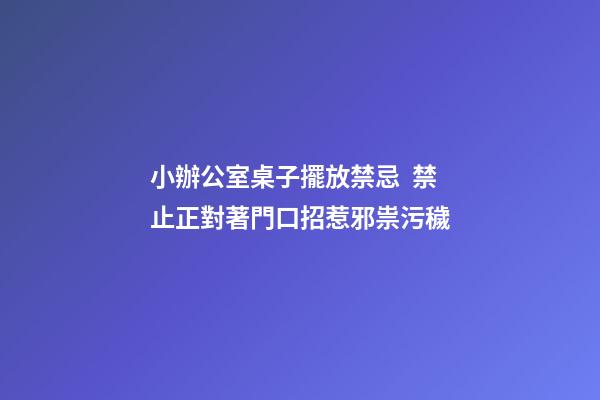 小辦公室桌子擺放禁忌  禁止正對著門口招惹邪祟污穢